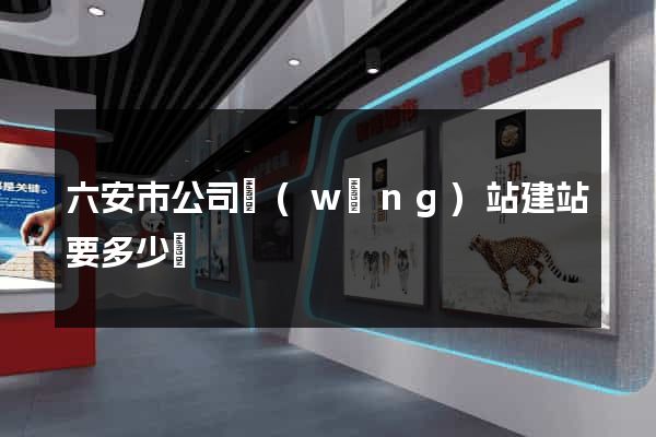 六安市公司網(wǎng)站建站要多少錢