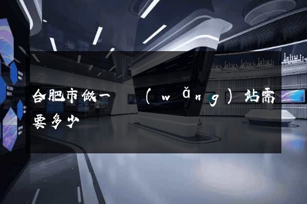 合肥市做一個網(wǎng)站需要多少錢