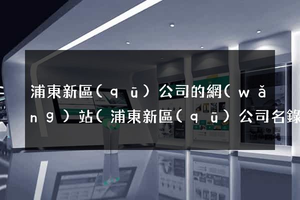 浦東新區(qū)公司的網(wǎng)站(浦東新區(qū)公司名錄)