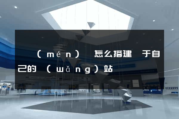 祁門(mén)縣怎么搭建屬于自己的網(wǎng)站