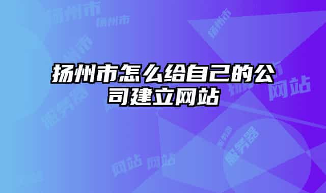 揚州市怎么給自己的公司建立網(wǎng)站